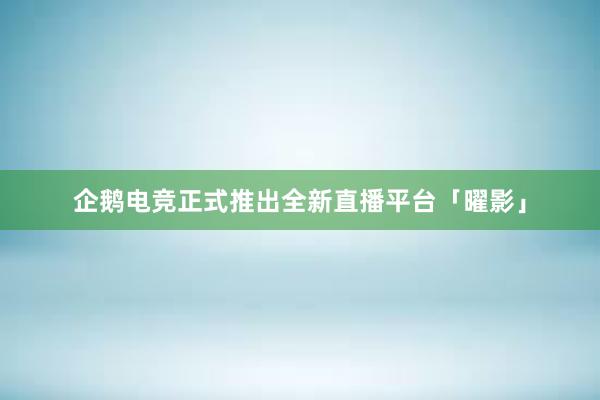 企鹅电竞正式推出全新直播平台「曜影」