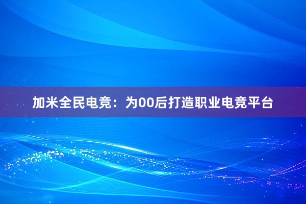 加米全民电竞：为00后打造职业电竞平台