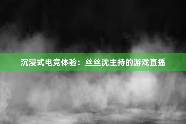 沉浸式电竞体验：丝丝沈主持的游戏直播