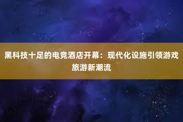 黑科技十足的电竞酒店开幕：现代化设施引领游戏旅游新潮流