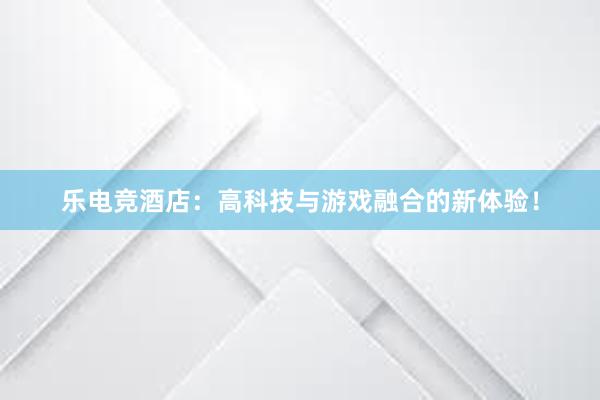 乐电竞酒店：高科技与游戏融合的新体验！