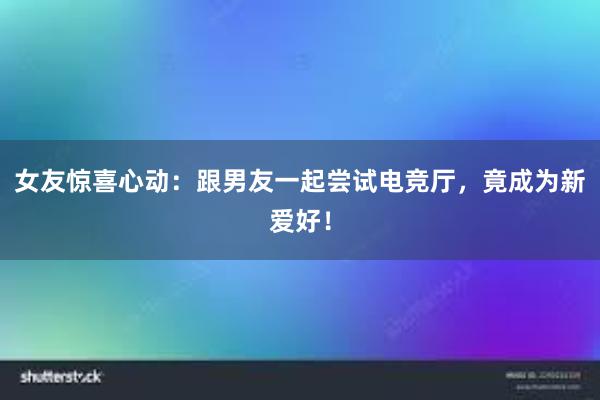 女友惊喜心动：跟男友一起尝试电竞厅，竟成为新爱好！