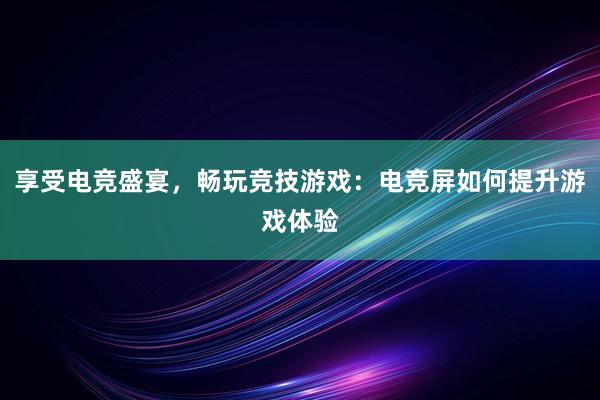 享受电竞盛宴，畅玩竞技游戏：电竞屏如何提升游戏体验