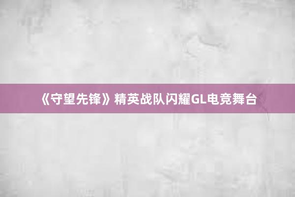 《守望先锋》精英战队闪耀GL电竞舞台