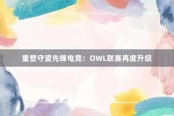 重塑守望先锋电竞：OWL联赛再度升级