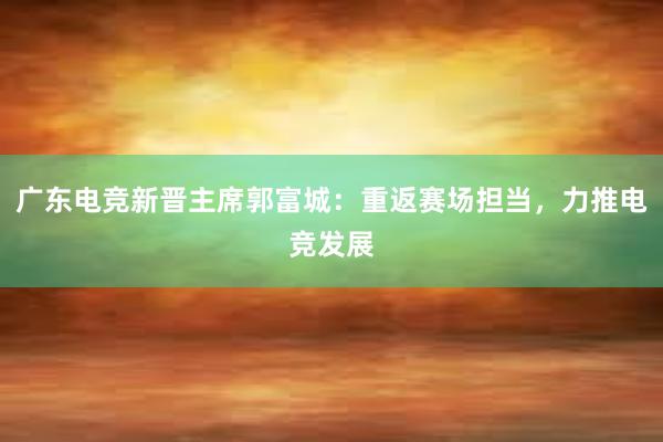 广东电竞新晋主席郭富城：重返赛场担当，力推电竞发展