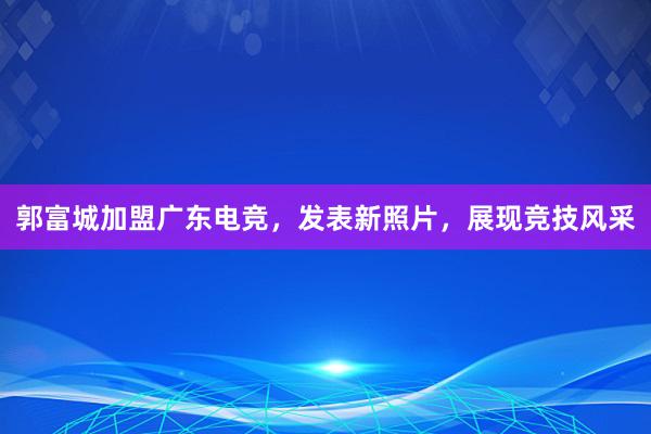 郭富城加盟广东电竞，发表新照片，展现竞技风采