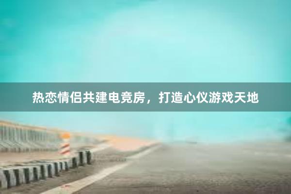 热恋情侣共建电竞房，打造心仪游戏天地