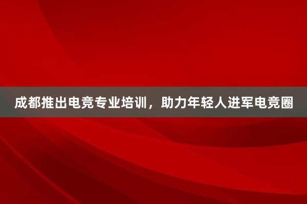 成都推出电竞专业培训，助力年轻人进军电竞圈