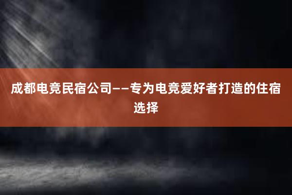 成都电竞民宿公司——专为电竞爱好者打造的住宿选择