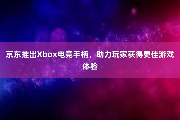 京东推出Xbox电竞手柄，助力玩家获得更佳游戏体验