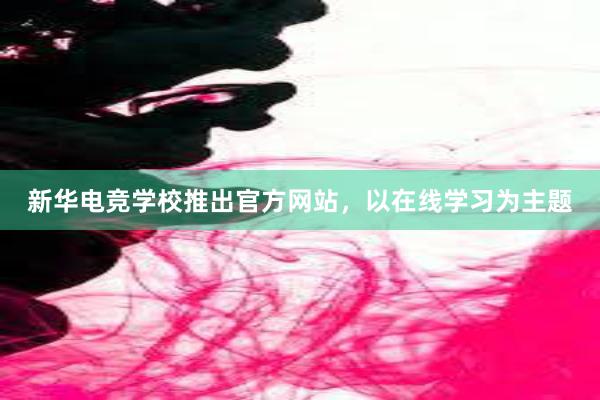 新华电竞学校推出官方网站，以在线学习为主题