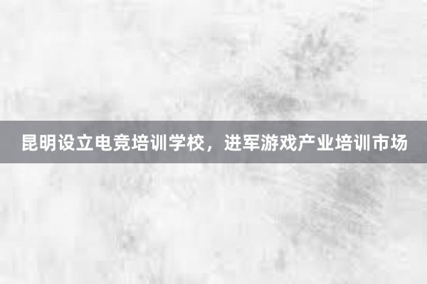 昆明设立电竞培训学校，进军游戏产业培训市场