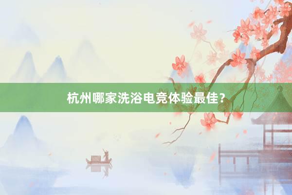 杭州哪家洗浴电竞体验最佳？