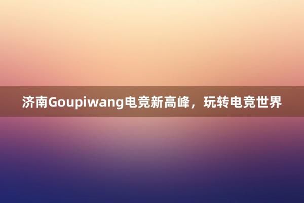 济南Goupiwang电竞新高峰，玩转电竞世界