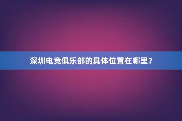 深圳电竞俱乐部的具体位置在哪里？