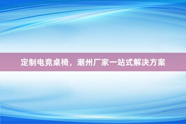 定制电竞桌椅，潮州厂家一站式解决方案