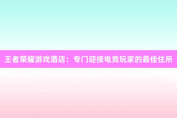 王者荣耀游戏酒店：专门迎接电竞玩家的最佳住所