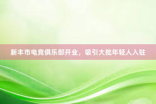 新丰市电竞俱乐部开业，吸引大批年轻人入驻