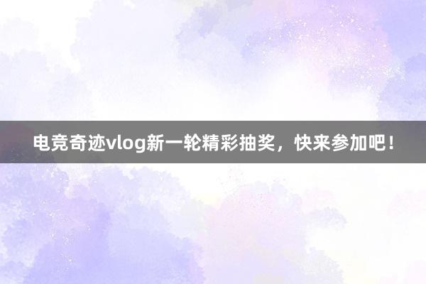 电竞奇迹vlog新一轮精彩抽奖，快来参加吧！