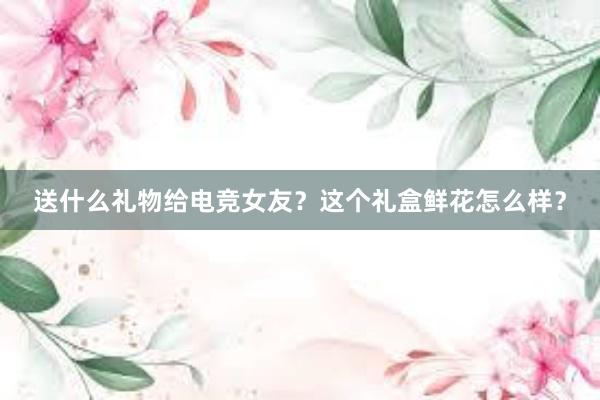 送什么礼物给电竞女友？这个礼盒鲜花怎么样？