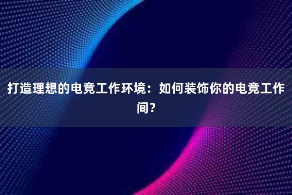 打造理想的电竞工作环境：如何装饰你的电竞工作间？