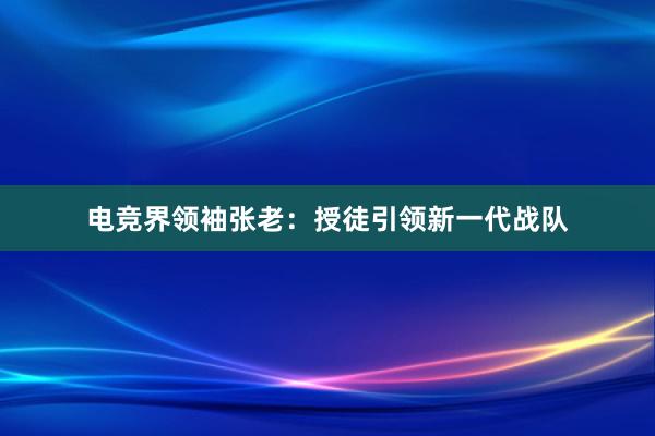 电竞界领袖张老：授徒引领新一代战队