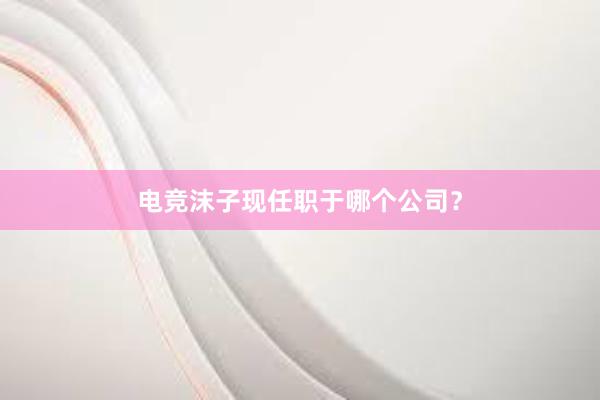 电竞沫子现任职于哪个公司？