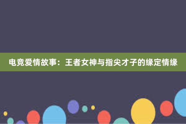 电竞爱情故事：王者女神与指尖才子的缘定情缘