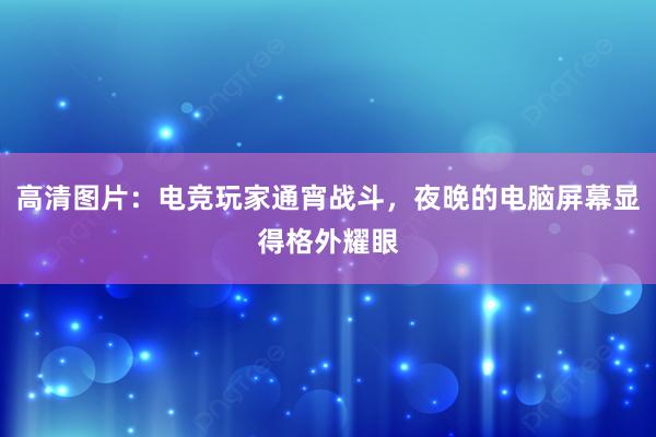 高清图片：电竞玩家通宵战斗，夜晚的电脑屏幕显得格外耀眼