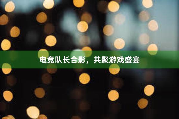 电竞队长合影，共聚游戏盛宴