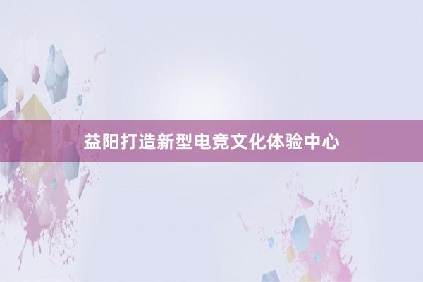 益阳打造新型电竞文化体验中心