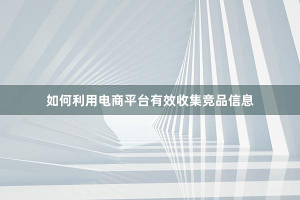 如何利用电商平台有效收集竞品信息