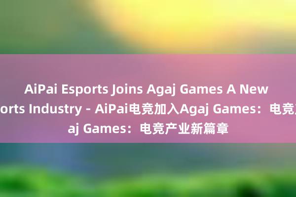 AiPai Esports Joins Agaj Games A New Era in Esports Industry - AiPai电竞加入Agaj Games：电竞产业新篇章