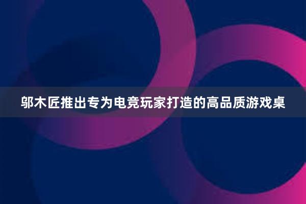 邬木匠推出专为电竞玩家打造的高品质游戏桌