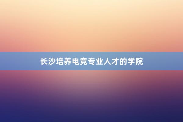 长沙培养电竞专业人才的学院