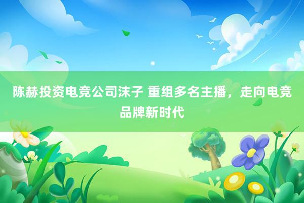 陈赫投资电竞公司沫子 重组多名主播，走向电竞品牌新时代