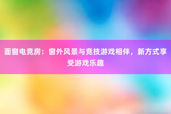 面窗电竞房：窗外风景与竞技游戏相伴，新方式享受游戏乐趣