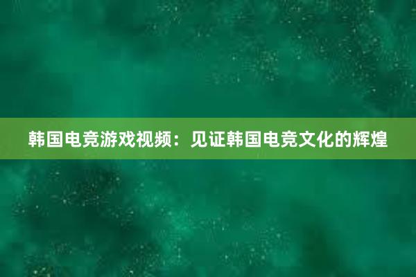 韩国电竞游戏视频：见证韩国电竞文化的辉煌