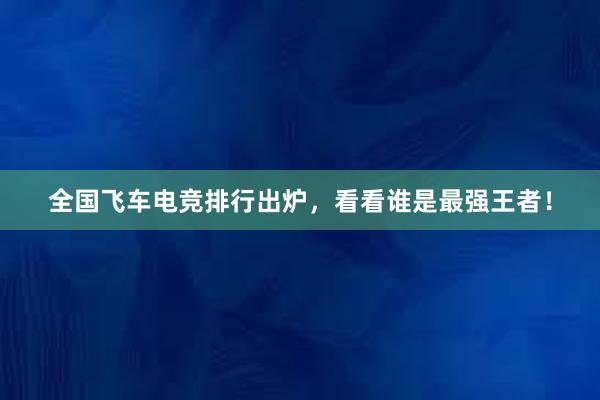 全国飞车电竞排行出炉，看看谁是最强王者！