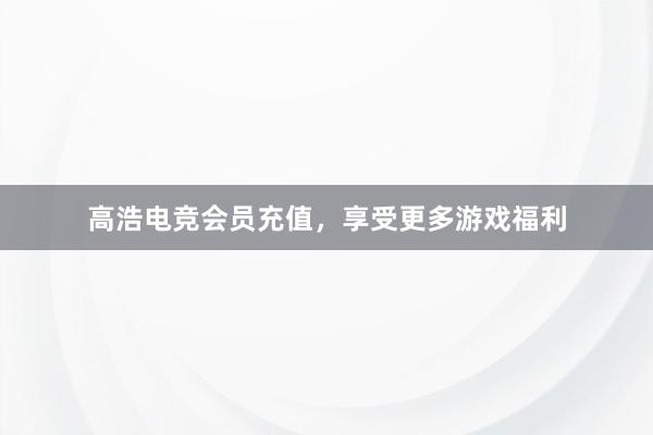 高浩电竞会员充值，享受更多游戏福利