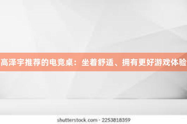 高泽宇推荐的电竞桌：坐着舒适、拥有更好游戏体验