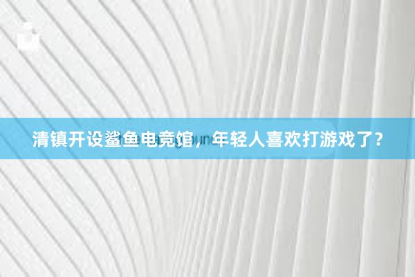 清镇开设鲨鱼电竞馆，年轻人喜欢打游戏了？