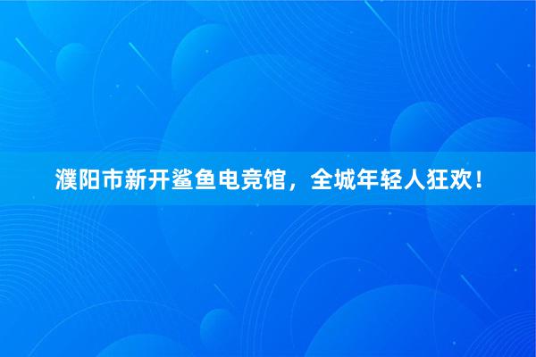 濮阳市新开鲨鱼电竞馆，全城年轻人狂欢！